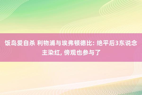 饭岛爱自杀 利物浦与埃弗顿德比: 绝平后3东说念主染红, 傍观也参与了