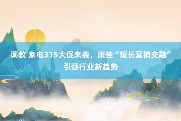 调教 家电315大促来袭，康佳“短长营销交融”引颈行业新趋势