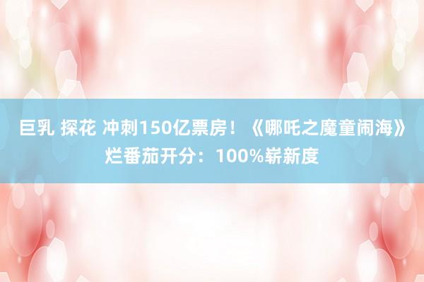 巨乳 探花 冲刺150亿票房！《哪吒之魔童闹海》烂番茄开分：100%崭新度