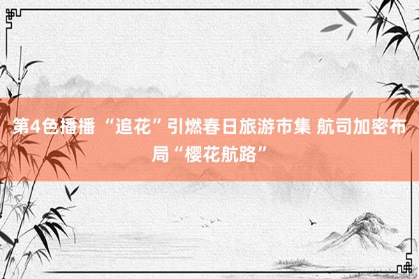 第4色播播 “追花”引燃春日旅游市集 航司加密布局“樱花航路”