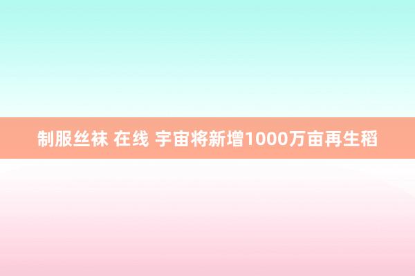 制服丝袜 在线 宇宙将新增1000万亩再生稻