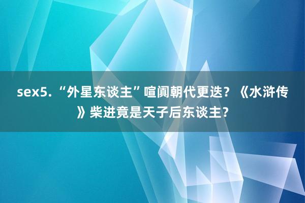sex5. “外星东谈主”喧阗朝代更迭？《水浒传》柴进竟是天子后东谈主？