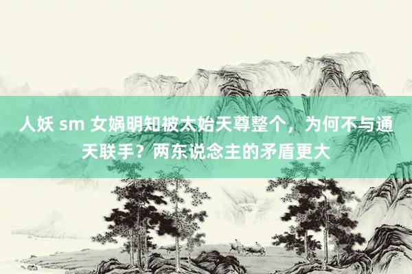人妖 sm 女娲明知被太始天尊整个，为何不与通天联手？两东说念主的矛盾更大