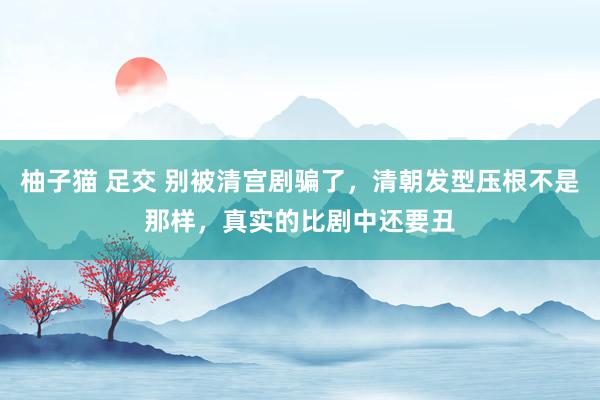柚子猫 足交 别被清宫剧骗了，清朝发型压根不是那样，真实的比剧中还要丑