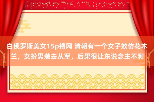白俄罗斯美女15p撸网 清朝有一个女子效仿花木兰，女扮男装去从军，后果很让东说念主不测