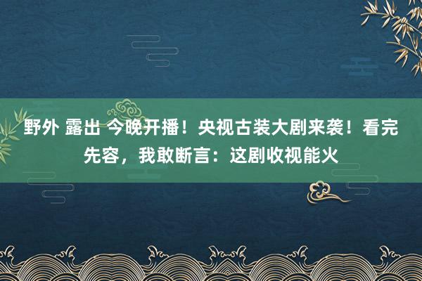 野外 露出 今晚开播！央视古装大剧来袭！看完先容，我敢断言：这剧收视能火