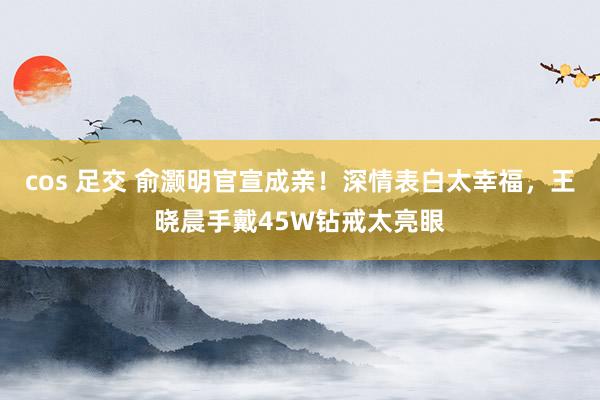 cos 足交 俞灏明官宣成亲！深情表白太幸福，王晓晨手戴45W钻戒太亮眼
