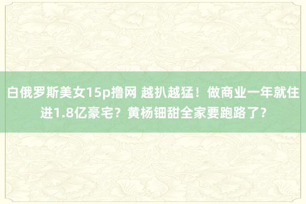白俄罗斯美女15p撸网 越扒越猛！做商业一年就住进1.8亿豪宅？黄杨钿甜全家要跑路了？