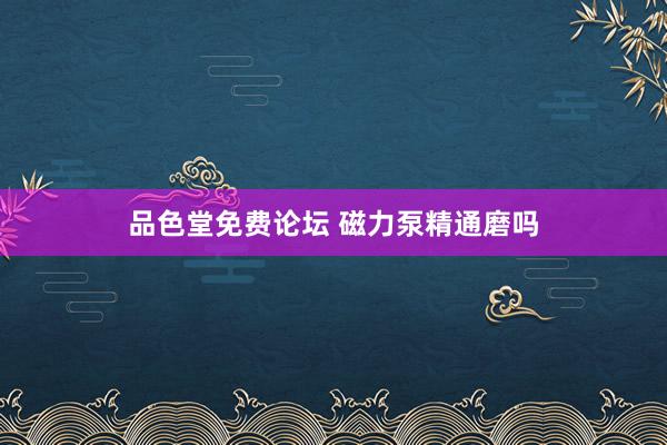 品色堂免费论坛 磁力泵精通磨吗