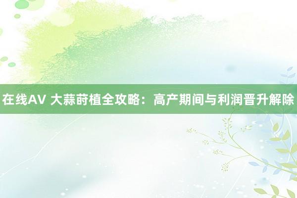 在线AV 大蒜莳植全攻略：高产期间与利润晋升解除