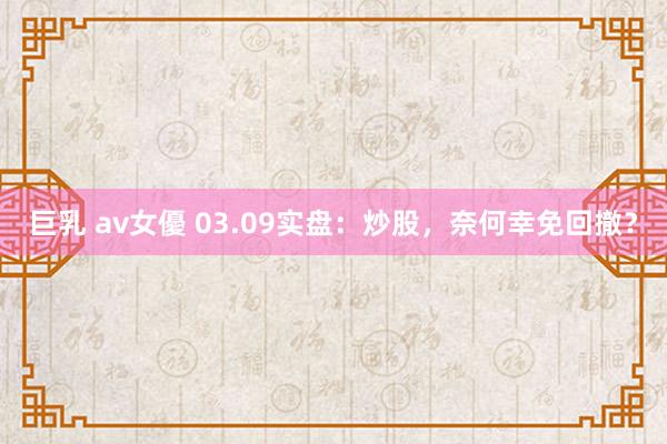巨乳 av女優 03.09实盘：炒股，奈何幸免回撤？