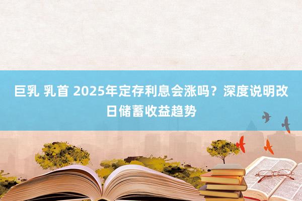 巨乳 乳首 2025年定存利息会涨吗？深度说明改日储蓄收益趋势