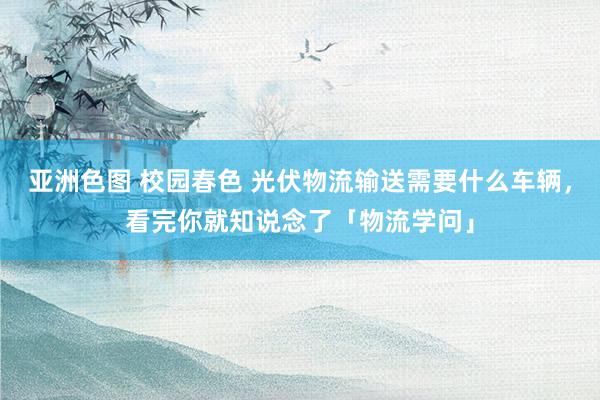 亚洲色图 校园春色 光伏物流输送需要什么车辆，看完你就知说念了「物流学问」