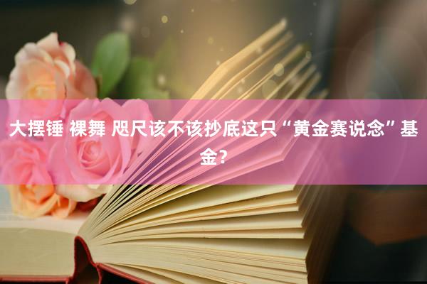 大摆锤 裸舞 咫尺该不该抄底这只“黄金赛说念”基金？