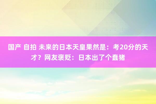 国产 自拍 未来的日本天皇果然是：考20分的天才？网友褒贬：日本出了个蠢猪