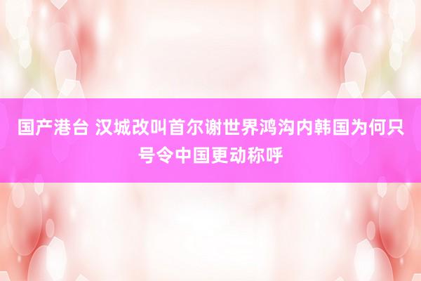 国产港台 汉城改叫首尔谢世界鸿沟内韩国为何只号令中国更动称呼