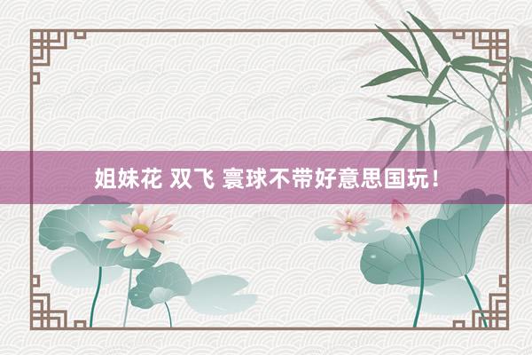 姐妹花 双飞 寰球不带好意思国玩！