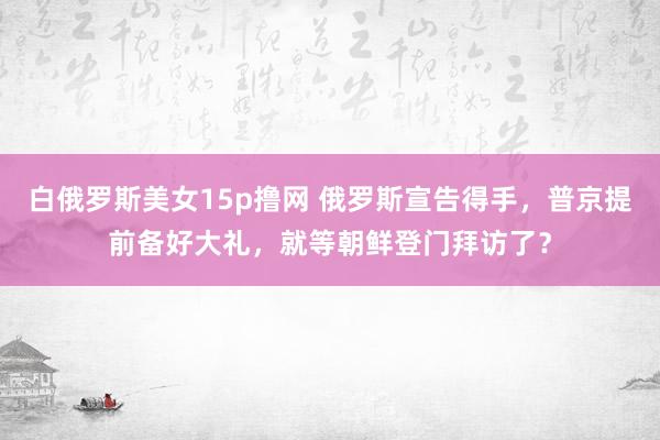 白俄罗斯美女15p撸网 俄罗斯宣告得手，普京提前备好大礼，就等朝鲜登门拜访了？