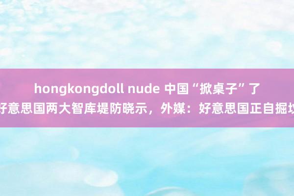 hongkongdoll nude 中国“掀桌子”了？好意思国两大智库堤防晓示，外媒：好意思国正自掘坟茔