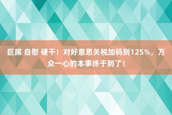 巨屌 自慰 硬干！对好意思关税加码到125%，万众一心的本事终于到了！