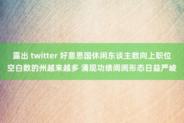 露出 twitter 好意思国休闲东谈主数向上职位空白数的州越来越多 涌现功绩阛阓形态日益严峻