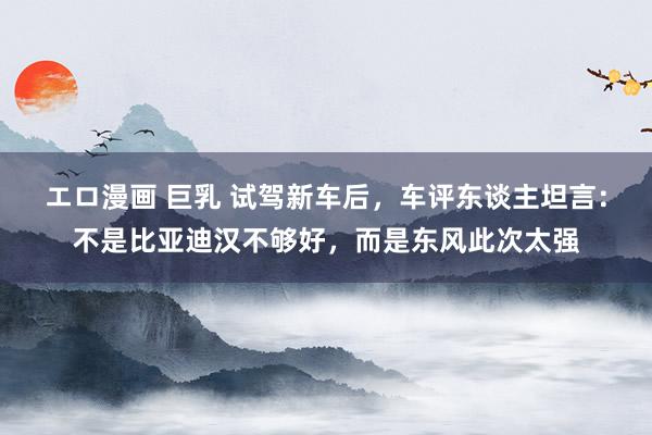 エロ漫画 巨乳 试驾新车后，车评东谈主坦言：不是比亚迪汉不够好，而是东风此次太强
