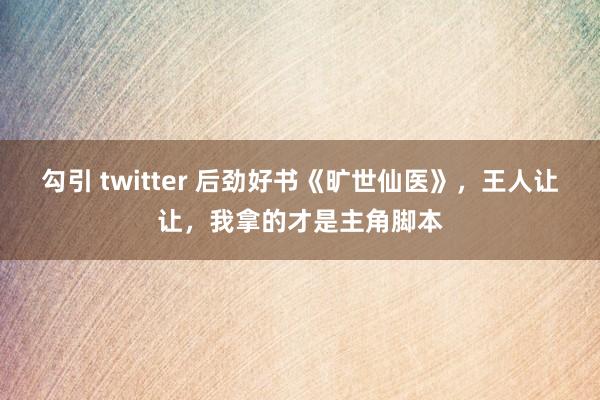 勾引 twitter 后劲好书《旷世仙医》，王人让让，我拿的才是主角脚本