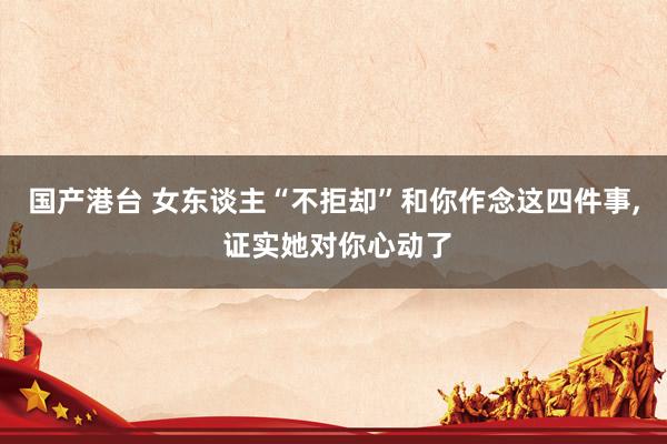 国产港台 女东谈主“不拒却”和你作念这四件事， 证实她对你心动了
