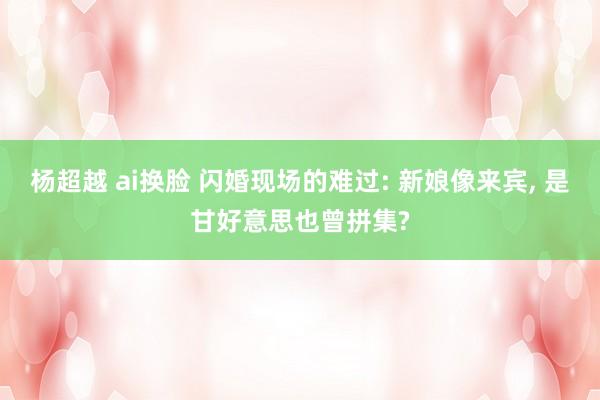 杨超越 ai换脸 闪婚现场的难过: 新娘像来宾， 是甘好意思也曾拼集?