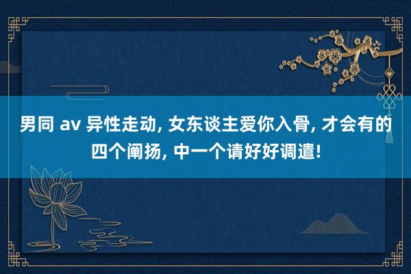男同 av 异性走动， 女东谈主爱你入骨， 才会有的四个阐扬， 中一个请好好调遣!