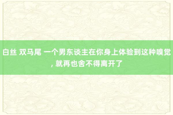 白丝 双马尾 一个男东谈主在你身上体验到这种嗅觉， 就再也舍不得离开了