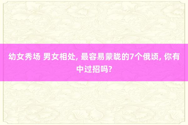 幼女秀场 男女相处， 最容易蒙眬的7个俄顷， 你有中过招吗?