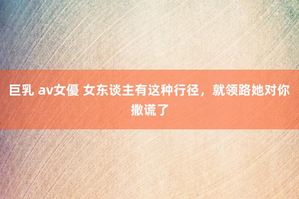 巨乳 av女優 女东谈主有这种行径，就领路她对你撒谎了