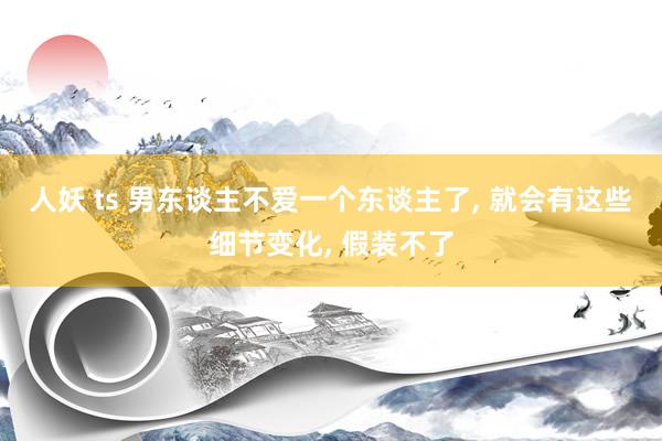 人妖 ts 男东谈主不爱一个东谈主了， 就会有这些细节变化， 假装不了