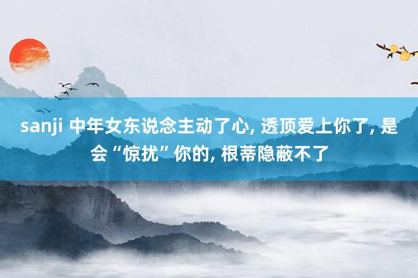 sanji 中年女东说念主动了心, 透顶爱上你了, 是会“惊扰”你的, 根蒂隐蔽不了