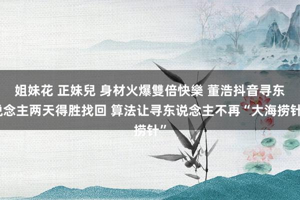 姐妹花 正妹兒 身材火爆雙倍快樂 董浩抖音寻东说念主两天得胜找回 算法让寻东说念主不再“大海捞针”