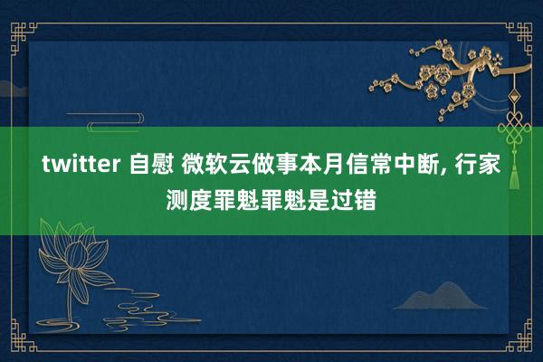 twitter 自慰 微软云做事本月信常中断， 行家测度罪魁罪魁是过错