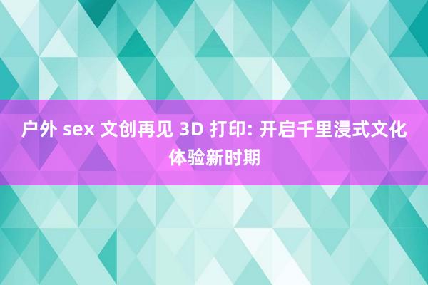 户外 sex 文创再见 3D 打印: 开启千里浸式文化体验新时期