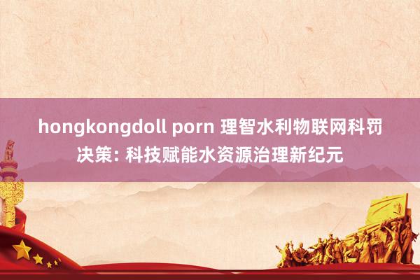 hongkongdoll porn 理智水利物联网科罚决策: 科技赋能水资源治理新纪元