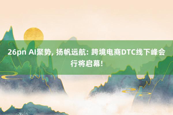 26pn AI聚势, 扬帆远航: 跨境电商DTC线下峰会行将启幕!