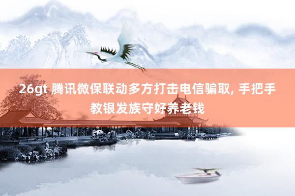 26gt 腾讯微保联动多方打击电信骗取, 手把手教银发族守好养老钱