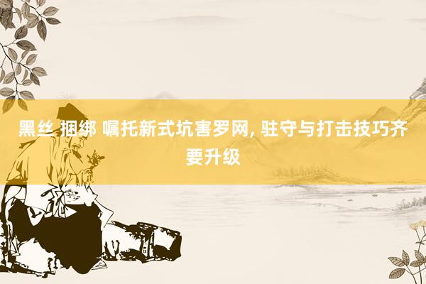 黑丝 捆绑 嘱托新式坑害罗网, 驻守与打击技巧齐要升级
