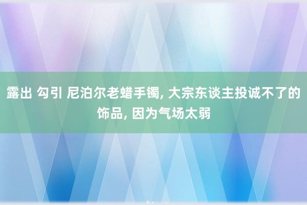露出 勾引 尼泊尔老蜡手镯， 大宗东谈主投诚不了的饰品， 因为气场太弱