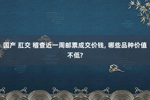 国产 肛交 稽查近一周邮票成交价钱， 哪些品种价值不低?