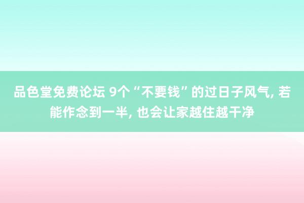 品色堂免费论坛 9个“不要钱”的过日子风气， 若能作念到一半， 也会让家越住越干净