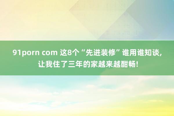 91porn com 这8个“先进装修”谁用谁知谈， 让我住了三年的家越来越酣畅!