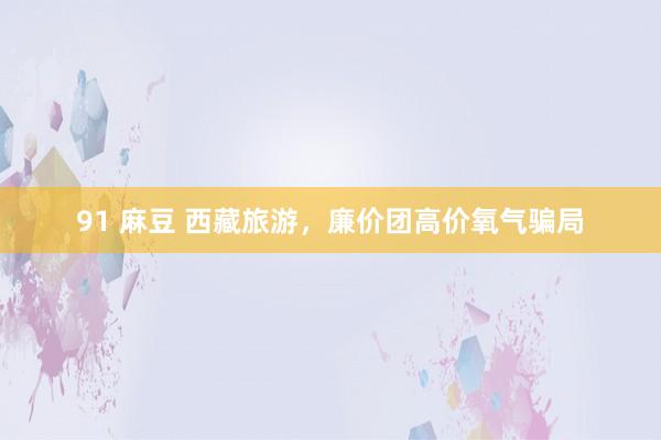 91 麻豆 西藏旅游，廉价团高价氧气骗局