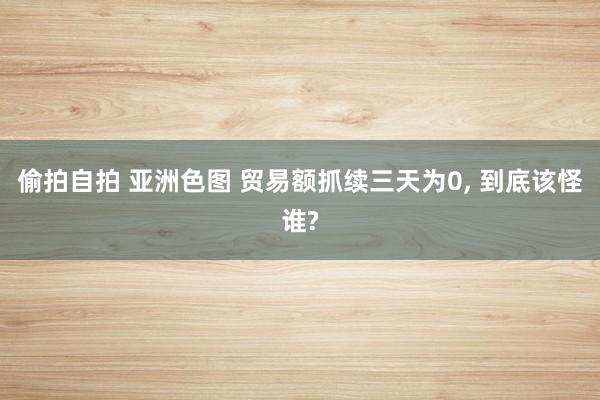 偷拍自拍 亚洲色图 贸易额抓续三天为0， 到底该怪谁?