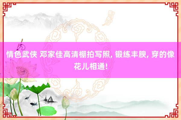 情色武侠 邓家佳高清棚拍写照， 锻练丰腴， 穿的像花儿相通!