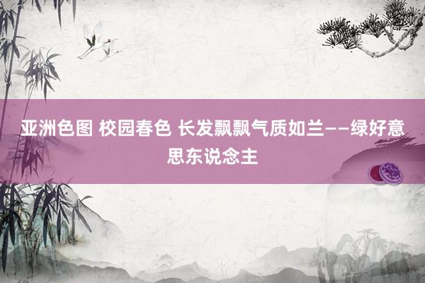 亚洲色图 校园春色 长发飘飘气质如兰——绿好意思东说念主